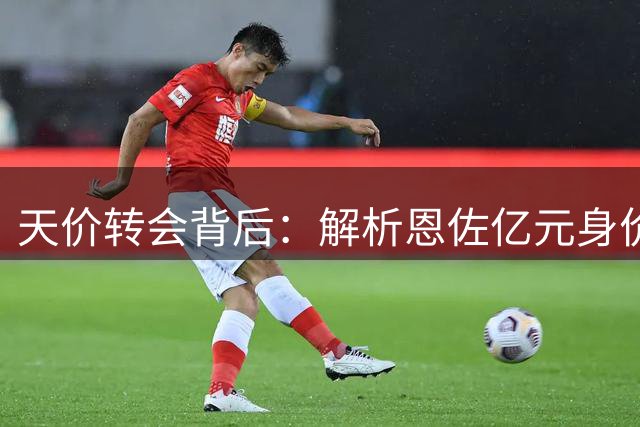 天价转会背后：解析恩佐亿元身价的独特价值
