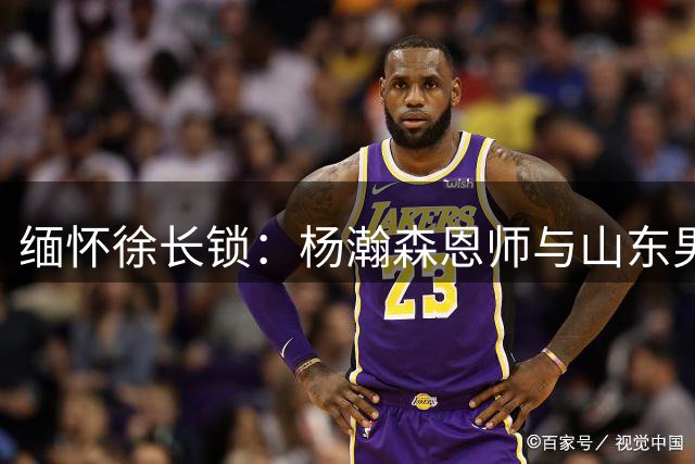 缅怀徐长锁：杨瀚森恩师与山东男篮的传奇故事改写